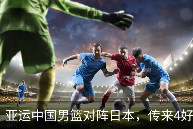 亚运中国男篮对阵日本，传来4好消息和2坏消息，男篮有望拿下胜利