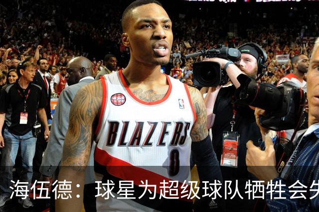 海伍德：球星为超级球队牺牲会失去最佳阵容和全明星 比如乐福